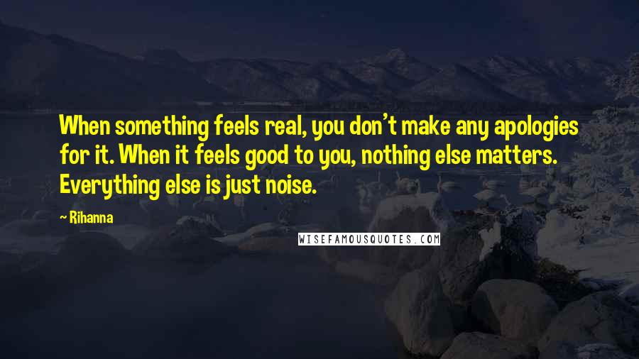 Rihanna Quotes: When something feels real, you don't make any apologies for it. When it feels good to you, nothing else matters. Everything else is just noise.