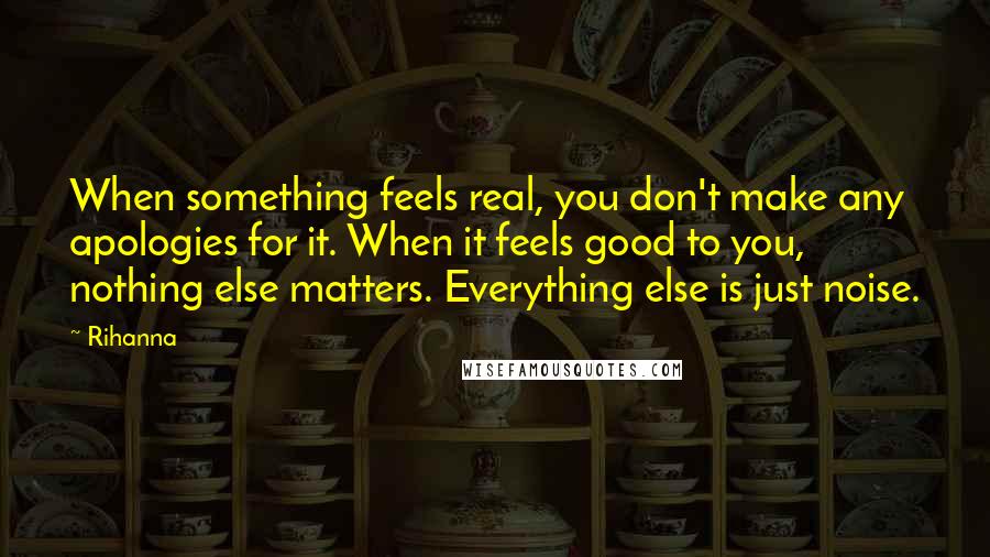 Rihanna Quotes: When something feels real, you don't make any apologies for it. When it feels good to you, nothing else matters. Everything else is just noise.