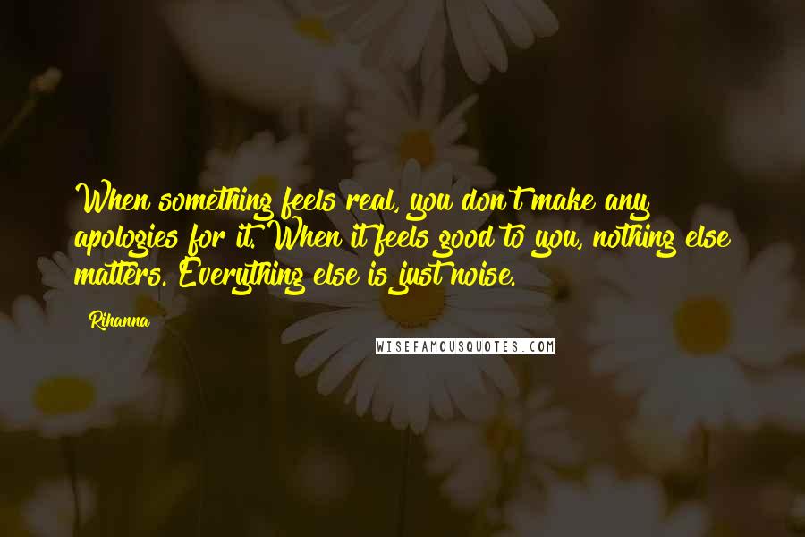 Rihanna Quotes: When something feels real, you don't make any apologies for it. When it feels good to you, nothing else matters. Everything else is just noise.