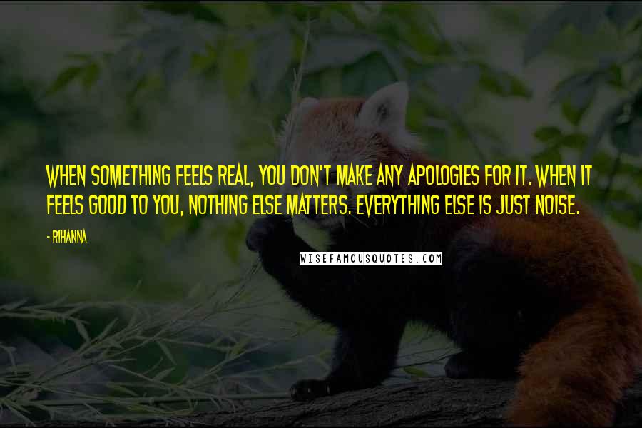 Rihanna Quotes: When something feels real, you don't make any apologies for it. When it feels good to you, nothing else matters. Everything else is just noise.