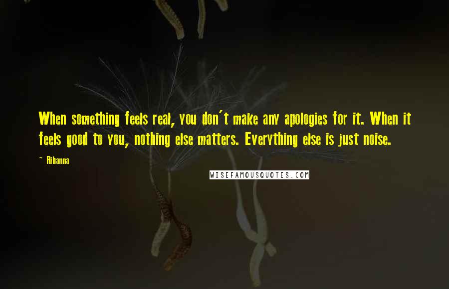 Rihanna Quotes: When something feels real, you don't make any apologies for it. When it feels good to you, nothing else matters. Everything else is just noise.