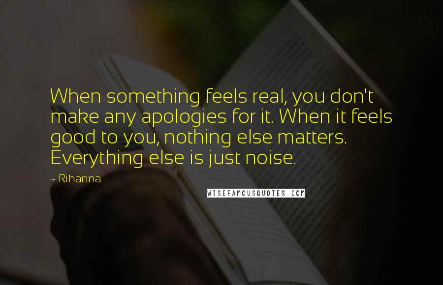 Rihanna Quotes: When something feels real, you don't make any apologies for it. When it feels good to you, nothing else matters. Everything else is just noise.