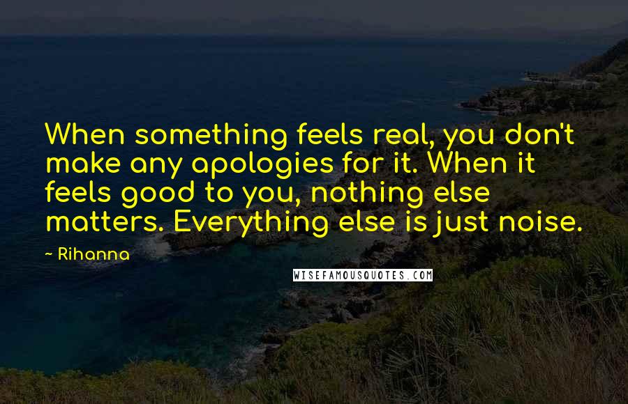 Rihanna Quotes: When something feels real, you don't make any apologies for it. When it feels good to you, nothing else matters. Everything else is just noise.