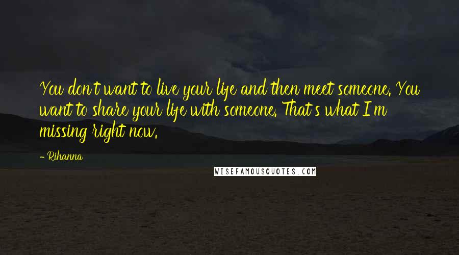 Rihanna Quotes: You don't want to live your life and then meet someone. You want to share your life with someone. That's what I'm missing right now.