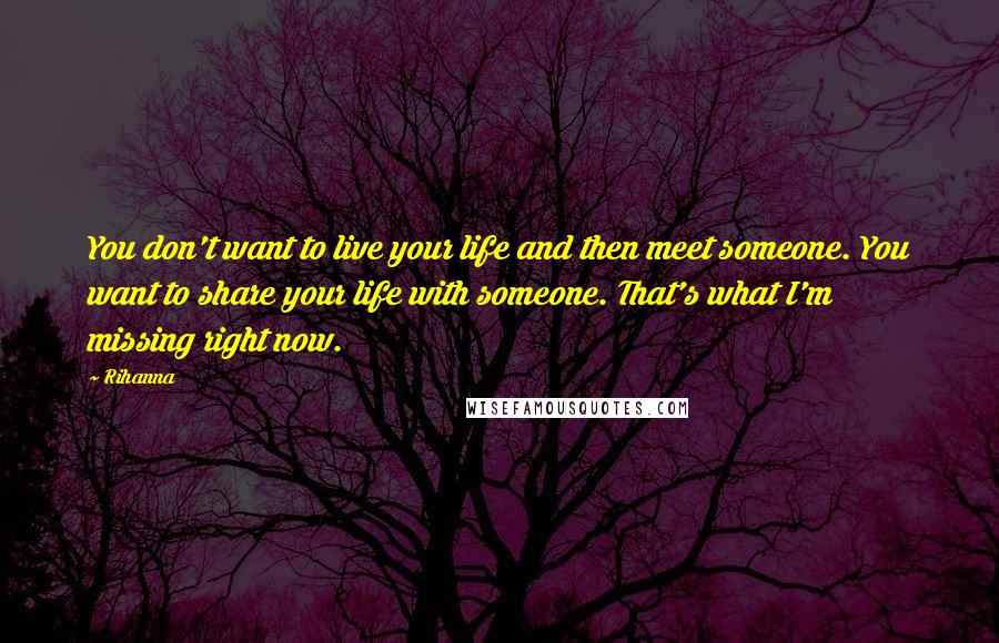 Rihanna Quotes: You don't want to live your life and then meet someone. You want to share your life with someone. That's what I'm missing right now.