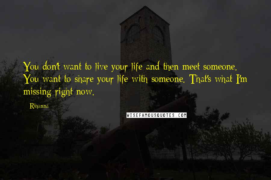 Rihanna Quotes: You don't want to live your life and then meet someone. You want to share your life with someone. That's what I'm missing right now.