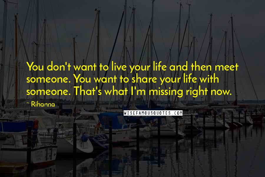 Rihanna Quotes: You don't want to live your life and then meet someone. You want to share your life with someone. That's what I'm missing right now.