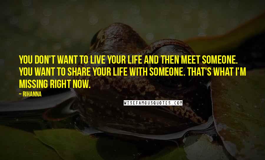 Rihanna Quotes: You don't want to live your life and then meet someone. You want to share your life with someone. That's what I'm missing right now.