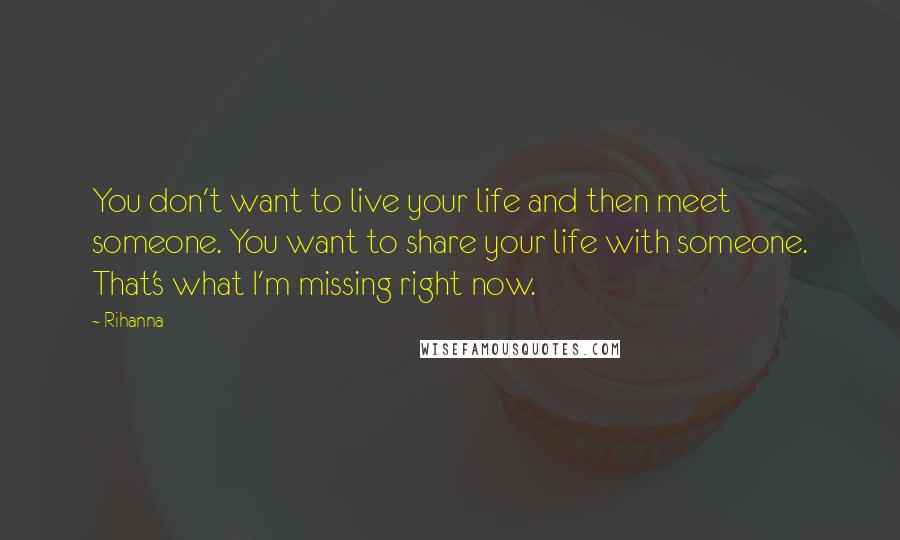 Rihanna Quotes: You don't want to live your life and then meet someone. You want to share your life with someone. That's what I'm missing right now.