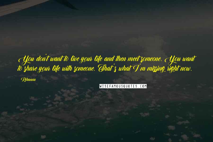 Rihanna Quotes: You don't want to live your life and then meet someone. You want to share your life with someone. That's what I'm missing right now.