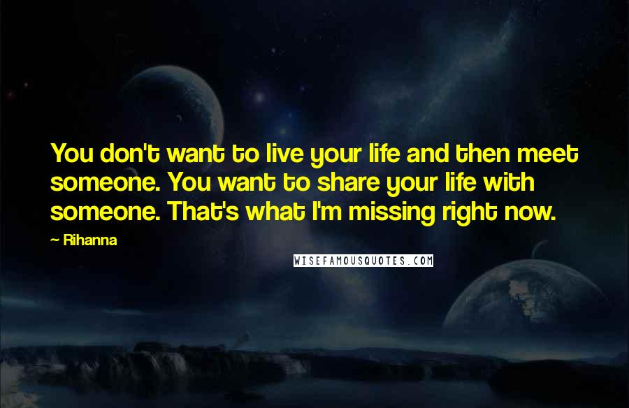 Rihanna Quotes: You don't want to live your life and then meet someone. You want to share your life with someone. That's what I'm missing right now.