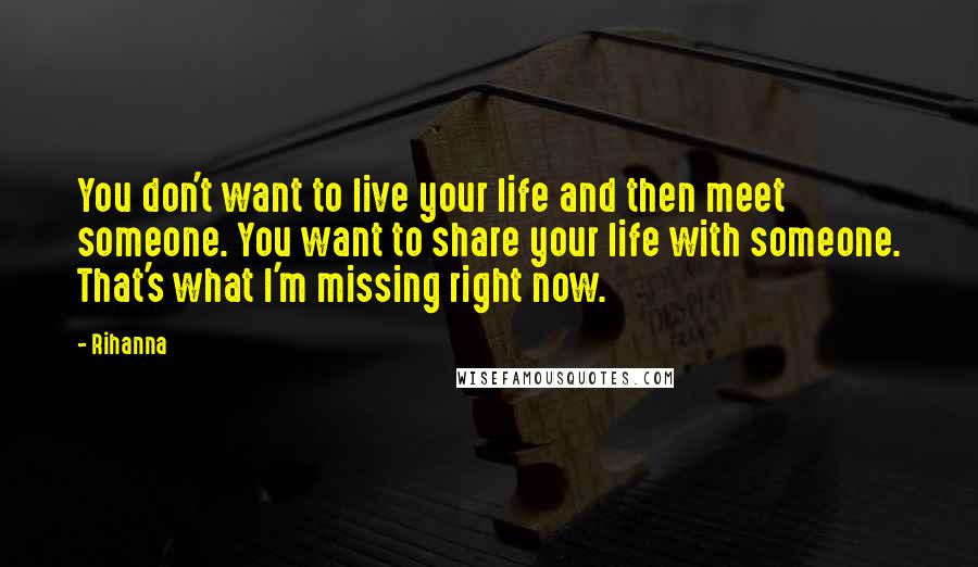 Rihanna Quotes: You don't want to live your life and then meet someone. You want to share your life with someone. That's what I'm missing right now.