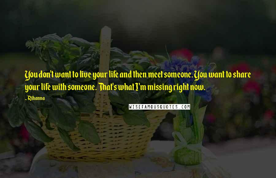 Rihanna Quotes: You don't want to live your life and then meet someone. You want to share your life with someone. That's what I'm missing right now.