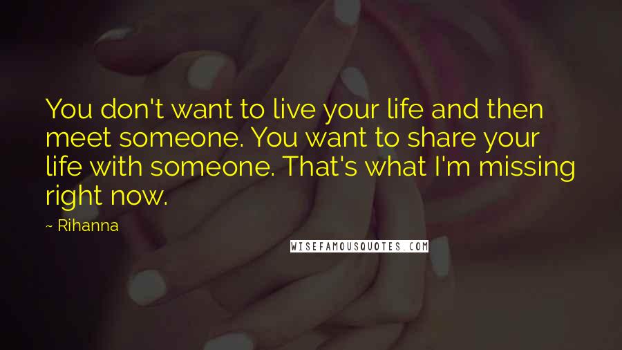 Rihanna Quotes: You don't want to live your life and then meet someone. You want to share your life with someone. That's what I'm missing right now.