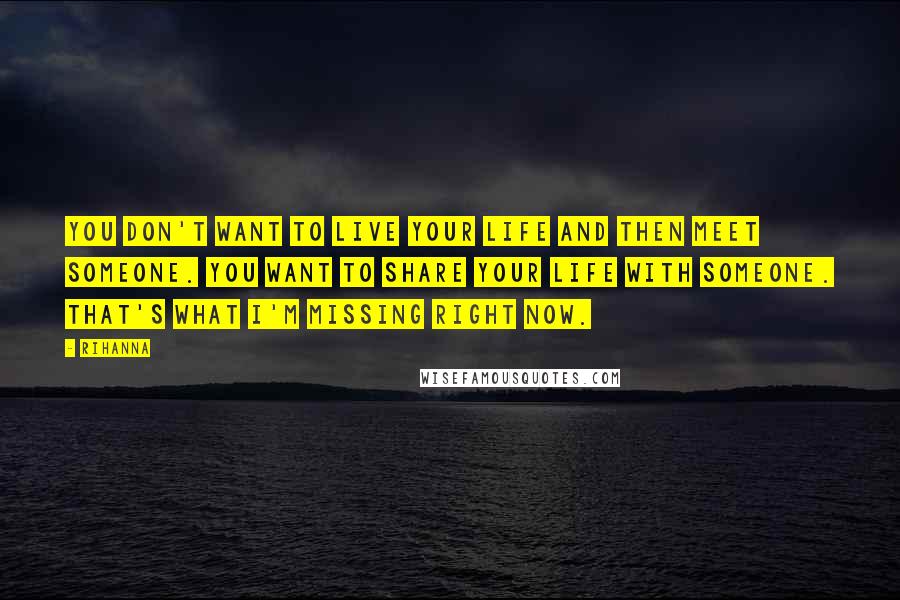 Rihanna Quotes: You don't want to live your life and then meet someone. You want to share your life with someone. That's what I'm missing right now.