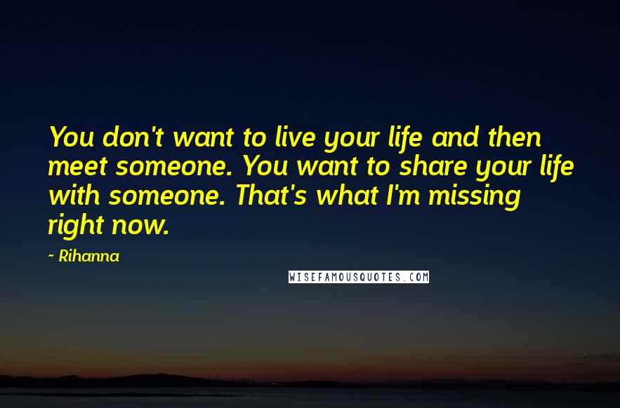 Rihanna Quotes: You don't want to live your life and then meet someone. You want to share your life with someone. That's what I'm missing right now.