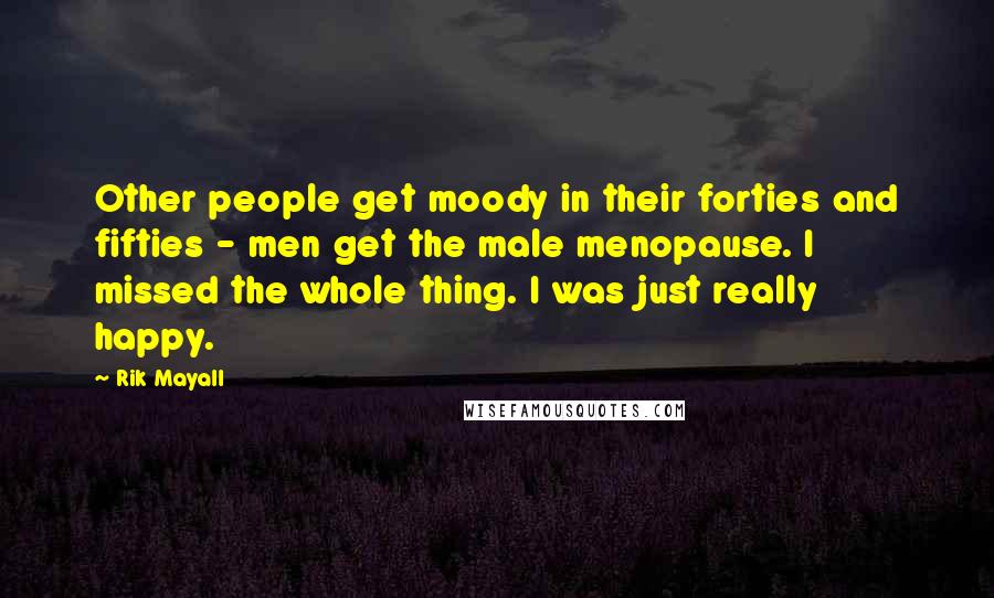 Rik Mayall Quotes: Other people get moody in their forties and fifties - men get the male menopause. I missed the whole thing. I was just really happy.
