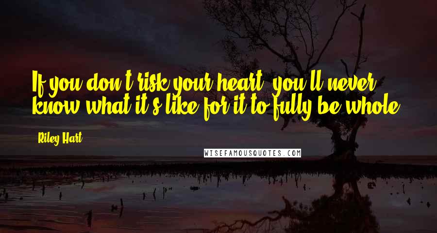 Riley Hart Quotes: If you don't risk your heart, you'll never know what it's like for it to fully be whole.