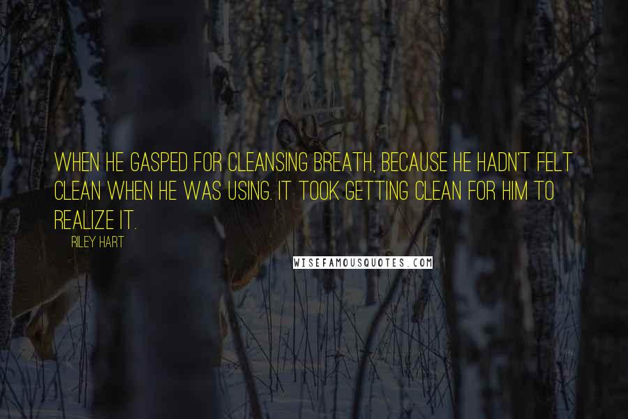 Riley Hart Quotes: When he gasped for cleansing breath, because he hadn't felt clean when he was using. It took getting clean for him to realize it.