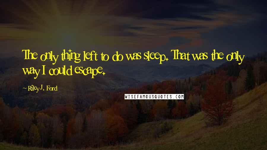 Riley J. Ford Quotes: The only thing left to do was sleep. That was the only way I could escape.