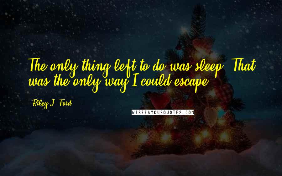 Riley J. Ford Quotes: The only thing left to do was sleep. That was the only way I could escape.