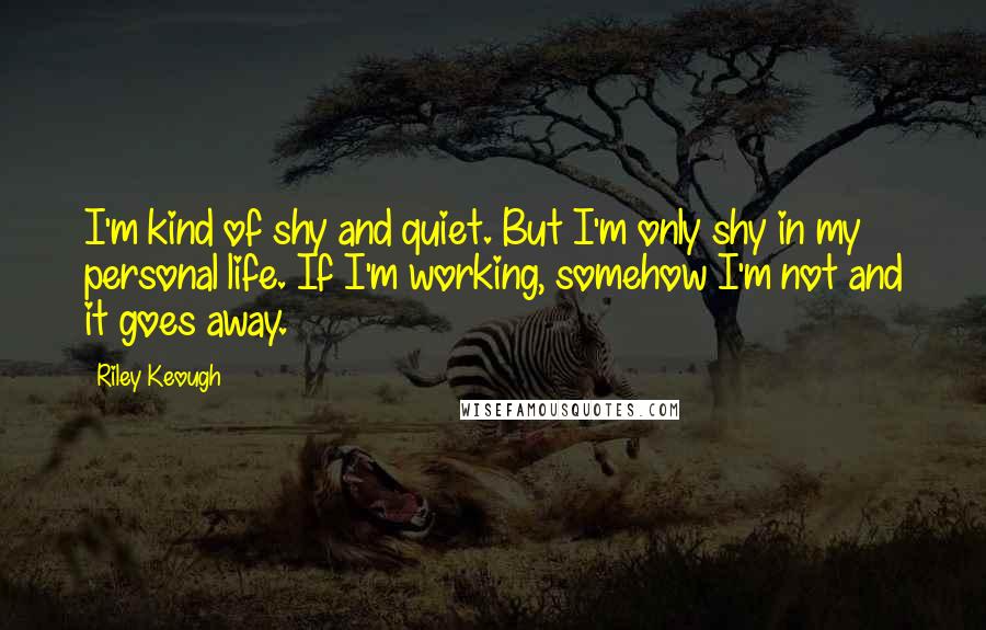 Riley Keough Quotes: I'm kind of shy and quiet. But I'm only shy in my personal life. If I'm working, somehow I'm not and it goes away.