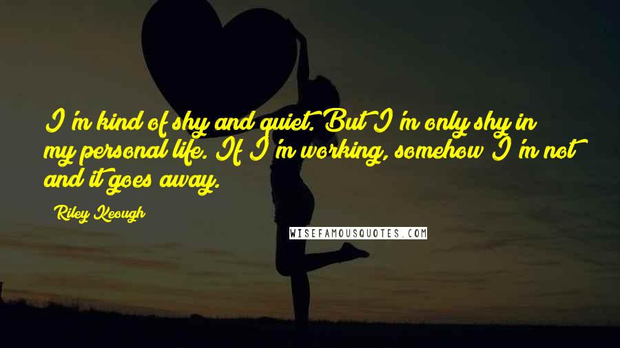 Riley Keough Quotes: I'm kind of shy and quiet. But I'm only shy in my personal life. If I'm working, somehow I'm not and it goes away.