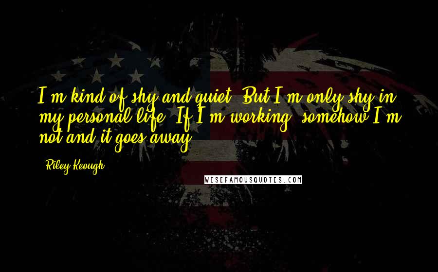 Riley Keough Quotes: I'm kind of shy and quiet. But I'm only shy in my personal life. If I'm working, somehow I'm not and it goes away.