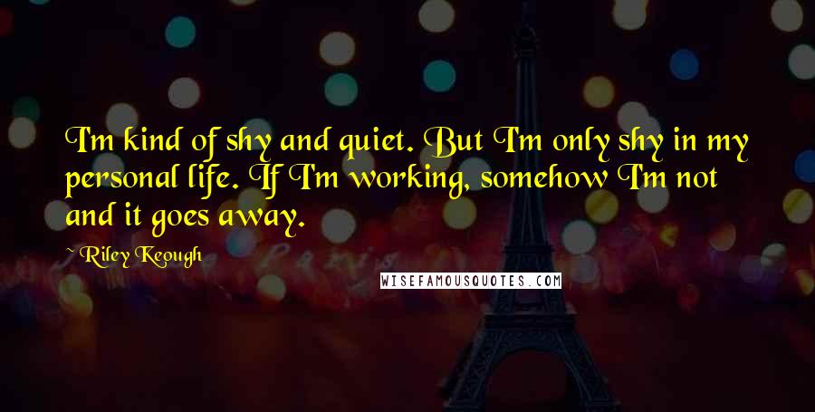 Riley Keough Quotes: I'm kind of shy and quiet. But I'm only shy in my personal life. If I'm working, somehow I'm not and it goes away.