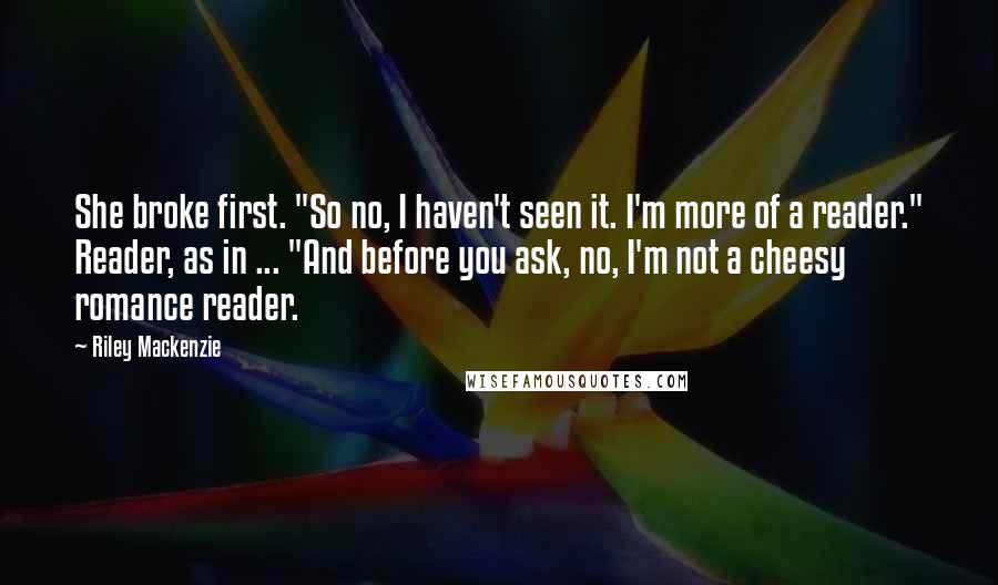 Riley Mackenzie Quotes: She broke first. "So no, I haven't seen it. I'm more of a reader." Reader, as in ... "And before you ask, no, I'm not a cheesy romance reader.