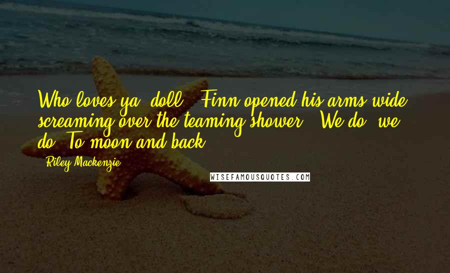 Riley Mackenzie Quotes: Who loves ya, doll?" Finn opened his arms wide, screaming over the teaming shower, "We do, we do! To moon and back.