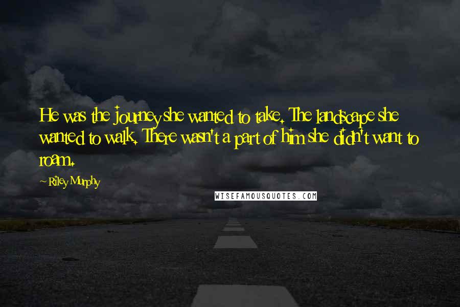 Riley Murphy Quotes: He was the journey she wanted to take. The landscape she wanted to walk. There wasn't a part of him she didn't want to roam.