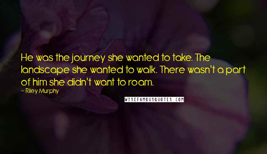 Riley Murphy Quotes: He was the journey she wanted to take. The landscape she wanted to walk. There wasn't a part of him she didn't want to roam.