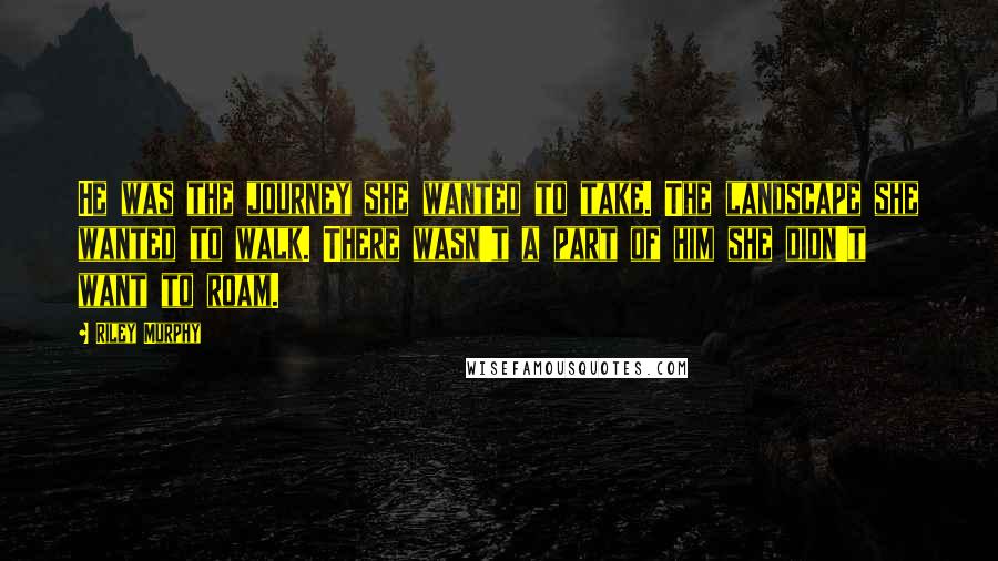 Riley Murphy Quotes: He was the journey she wanted to take. The landscape she wanted to walk. There wasn't a part of him she didn't want to roam.