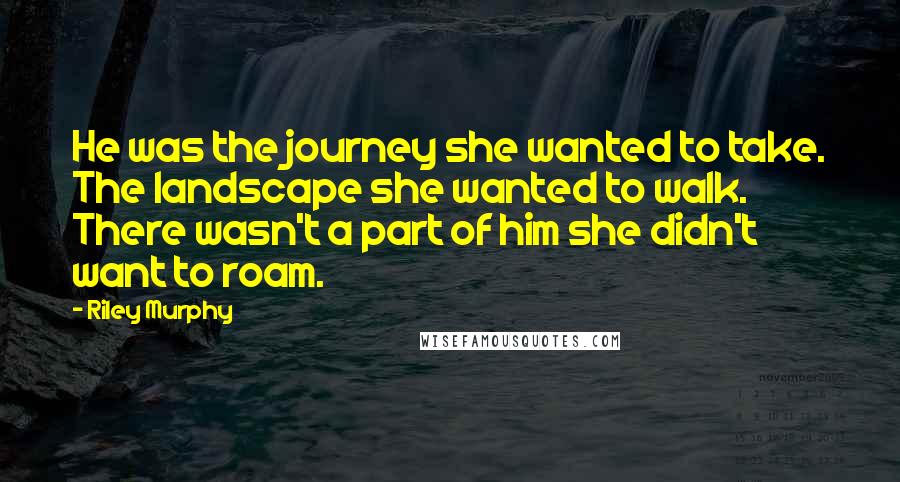 Riley Murphy Quotes: He was the journey she wanted to take. The landscape she wanted to walk. There wasn't a part of him she didn't want to roam.