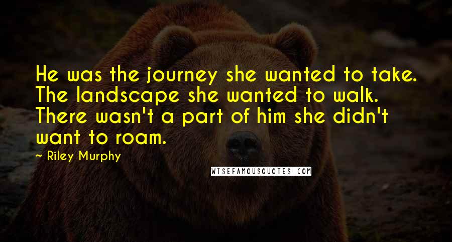 Riley Murphy Quotes: He was the journey she wanted to take. The landscape she wanted to walk. There wasn't a part of him she didn't want to roam.