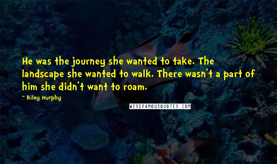 Riley Murphy Quotes: He was the journey she wanted to take. The landscape she wanted to walk. There wasn't a part of him she didn't want to roam.