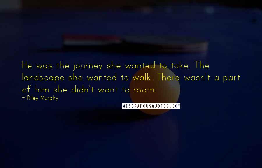 Riley Murphy Quotes: He was the journey she wanted to take. The landscape she wanted to walk. There wasn't a part of him she didn't want to roam.