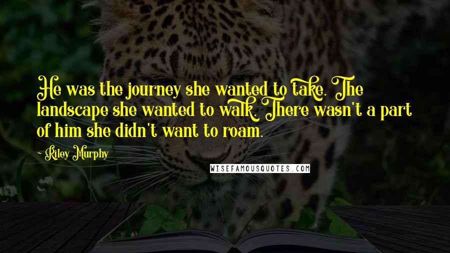 Riley Murphy Quotes: He was the journey she wanted to take. The landscape she wanted to walk. There wasn't a part of him she didn't want to roam.