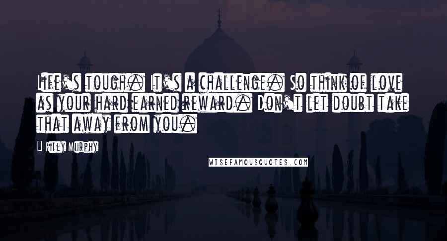 Riley Murphy Quotes: Life's tough. It's a challenge. So think of love as your hard earned reward. Don't let doubt take that away from you.