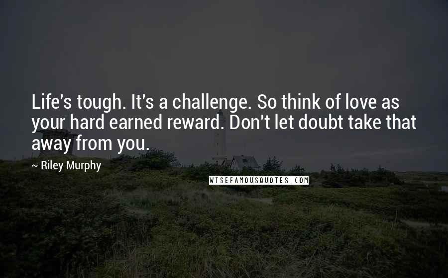 Riley Murphy Quotes: Life's tough. It's a challenge. So think of love as your hard earned reward. Don't let doubt take that away from you.