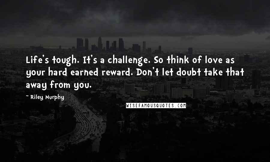 Riley Murphy Quotes: Life's tough. It's a challenge. So think of love as your hard earned reward. Don't let doubt take that away from you.