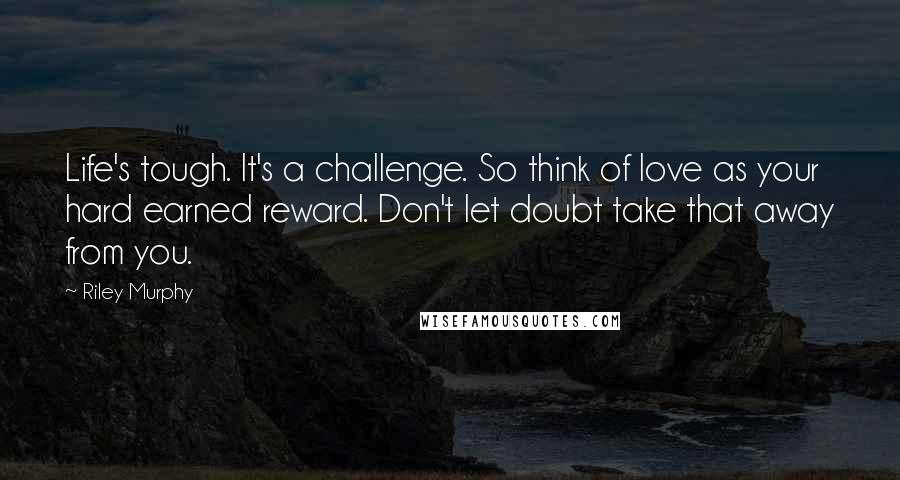 Riley Murphy Quotes: Life's tough. It's a challenge. So think of love as your hard earned reward. Don't let doubt take that away from you.