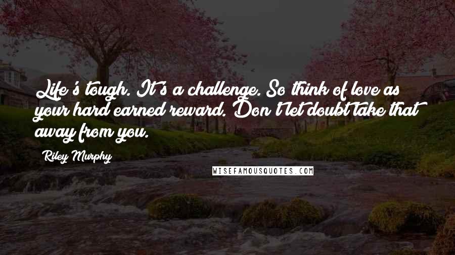 Riley Murphy Quotes: Life's tough. It's a challenge. So think of love as your hard earned reward. Don't let doubt take that away from you.