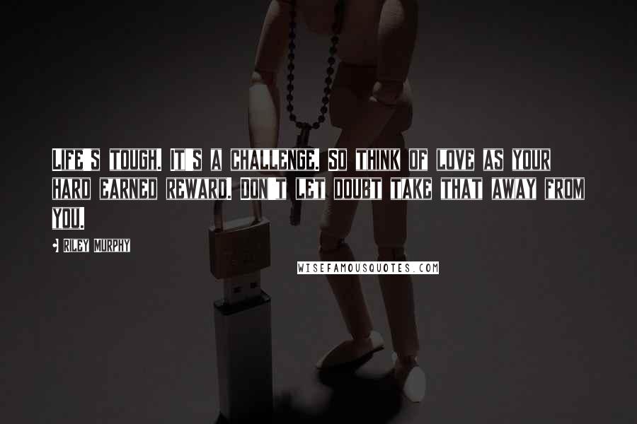 Riley Murphy Quotes: Life's tough. It's a challenge. So think of love as your hard earned reward. Don't let doubt take that away from you.