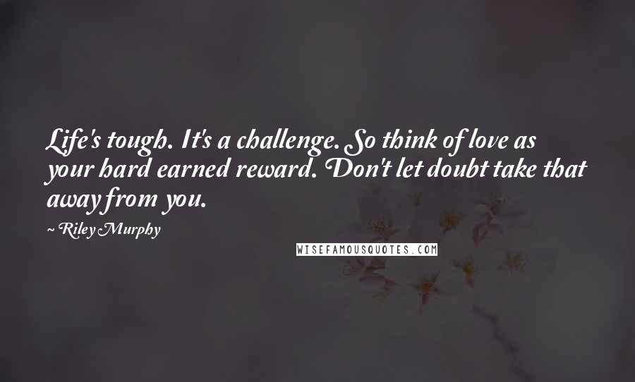 Riley Murphy Quotes: Life's tough. It's a challenge. So think of love as your hard earned reward. Don't let doubt take that away from you.