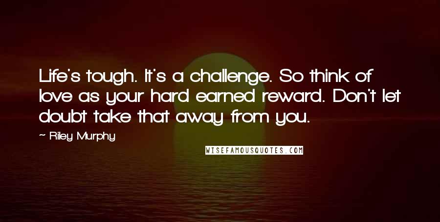 Riley Murphy Quotes: Life's tough. It's a challenge. So think of love as your hard earned reward. Don't let doubt take that away from you.