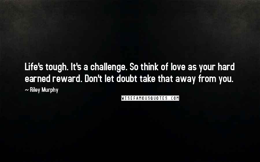 Riley Murphy Quotes: Life's tough. It's a challenge. So think of love as your hard earned reward. Don't let doubt take that away from you.