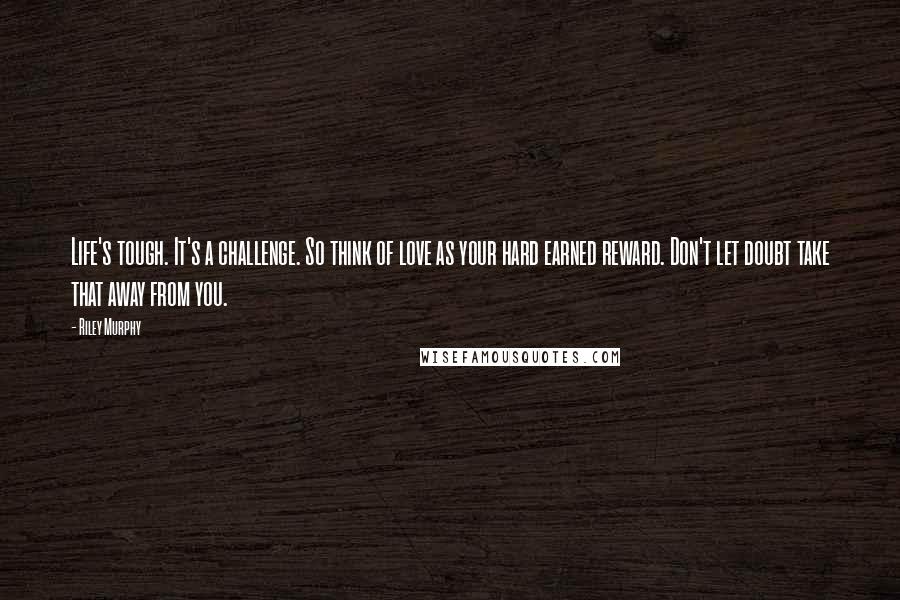 Riley Murphy Quotes: Life's tough. It's a challenge. So think of love as your hard earned reward. Don't let doubt take that away from you.