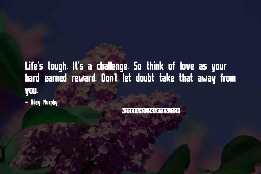 Riley Murphy Quotes: Life's tough. It's a challenge. So think of love as your hard earned reward. Don't let doubt take that away from you.